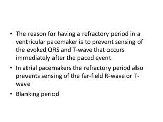 • The reason for having a refractory period in a
ventricular pacemaker is to prevent sensing of
the evoked QRS and T-wave that occurs
immediately after the paced event
• In atrial pacemakers the refractory period also
prevents sensing of the far-field R-wave or T-
wave
• Blanking period
 