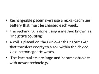 • Rechargeable pacemakers use a nickel-cadmium
battery that must be charged each week.
• The recharging is done using a method known as
“inductive coupling”.
• A coil is placed on the skin over the pacemaker
that transfers energy to a coil within the device
via electromagnetic waves.
• The Pacemakers are large and became obsolete
with newer technology
 