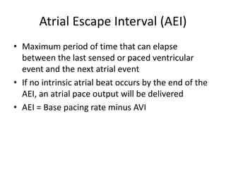 Atrial Escape Interval (AEI)
• Maximum period of time that can elapse
between the last sensed or paced ventricular
event and the next atrial event
• If no intrinsic atrial beat occurs by the end of the
AEI, an atrial pace output will be delivered
• AEI = Base pacing rate minus AVI
 