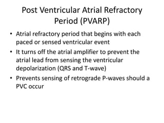 Post Ventricular Atrial Refractory
Period (PVARP)
• Atrial refractory period that begins with each
paced or sensed ventricular event
• It turns off the atrial amplifier to prevent the
atrial lead from sensing the ventricular
depolarization (QRS and T-wave)
• Prevents sensing of retrograde P-waves should a
PVC occur
 