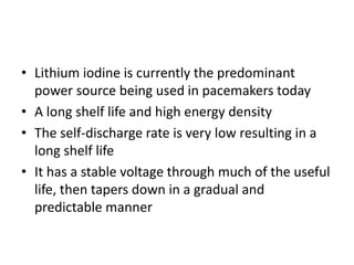 • Lithium iodine is currently the predominant
power source being used in pacemakers today
• A long shelf life and high energy density
• The self-discharge rate is very low resulting in a
long shelf life
• It has a stable voltage through much of the useful
life, then tapers down in a gradual and
predictable manner
 