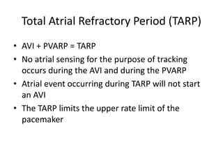 Total Atrial Refractory Period (TARP)
• AVI + PVARP = TARP
• No atrial sensing for the purpose of tracking
occurs during the AVI and during the PVARP
• Atrial event occurring during TARP will not start
an AVI
• The TARP limits the upper rate limit of the
pacemaker
 