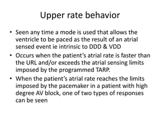 Upper rate behavior
• Seen any time a mode is used that allows the
ventricle to be paced as the result of an atrial
sensed event ie intrinsic to DDD & VDD
• Occurs when the patient’s atrial rate is faster than
the URL and/or exceeds the atrial sensing limits
imposed by the programmed TARP.
• When the patient’s atrial rate reaches the limits
imposed by the pacemaker in a patient with high
degree AV block, one of two types of responses
can be seen
 