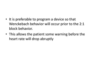 • It is preferable to program a device so that
Wenckebach behavior will occur prior to the 2:1
block behavior.
• This allows the patient some warning before the
heart rate will drop abruptly
 