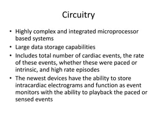 Circuitry
• Highly complex and integrated microprocessor
based systems
• Large data storage capabilities
• Includes total number of cardiac events, the rate
of these events, whether these were paced or
intrinsic, and high rate episodes
• The newest devices have the ability to store
intracardiac electrograms and function as event
monitors with the ability to playback the paced or
sensed events
 