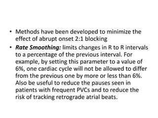 • Methods have been developed to minimize the
effect of abrupt onset 2:1 blocking
• Rate Smoothing: limits changes in R to R intervals
to a percentage of the previous interval. For
example, by setting this parameter to a value of
6%, one cardiac cycle will not be allowed to differ
from the previous one by more or less than 6%.
Also be useful to reduce the pauses seen in
patients with frequent PVCs and to reduce the
risk of tracking retrograde atrial beats.
 