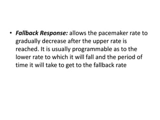 • Fallback Response: allows the pacemaker rate to
gradually decrease after the upper rate is
reached. It is usually programmable as to the
lower rate to which it will fall and the period of
time it will take to get to the fallback rate
 