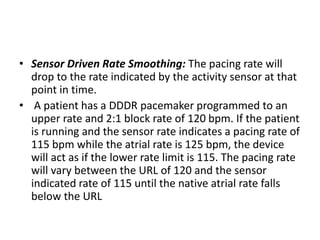 • Sensor Driven Rate Smoothing: The pacing rate will
drop to the rate indicated by the activity sensor at that
point in time.
• A patient has a DDDR pacemaker programmed to an
upper rate and 2:1 block rate of 120 bpm. If the patient
is running and the sensor rate indicates a pacing rate of
115 bpm while the atrial rate is 125 bpm, the device
will act as if the lower rate limit is 115. The pacing rate
will vary between the URL of 120 and the sensor
indicated rate of 115 until the native atrial rate falls
below the URL
 