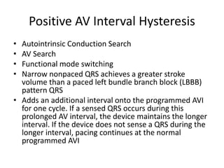 Positive AV Interval Hysteresis
• Autointrinsic Conduction Search
• AV Search
• Functional mode switching
• Narrow nonpaced QRS achieves a greater stroke
volume than a paced left bundle branch block (LBBB)
pattern QRS
• Adds an additional interval onto the programmed AVI
for one cycle. If a sensed QRS occurs during this
prolonged AV interval, the device maintains the longer
interval. If the device does not sense a QRS during the
longer interval, pacing continues at the normal
programmed AVI
 