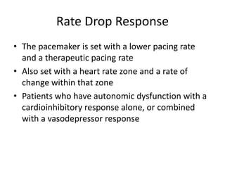 Rate Drop Response
• The pacemaker is set with a lower pacing rate
and a therapeutic pacing rate
• Also set with a heart rate zone and a rate of
change within that zone
• Patients who have autonomic dysfunction with a
cardioinhibitory response alone, or combined
with a vasodepressor response
 