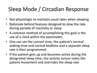 Sleep Mode / Circadian Response
• Not physiologic to maintain usual rates when sleeping
• Rationale behind features designed to slow the rate
during periods of inactivity or sleep
• A common method of accomplishing this goal is the
use of a clock within the pacemaker.
• One can set the current time, the patient’s normal
waking time and normal bedtime and a separate sleep
rate is then programmed.
• If the patient gets up and becomes active during the
designated sleep time, the activity sensor notes the
patient movement and overrides the sleep rate
 