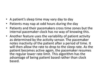 • A patient’s sleep time may vary day to day
• Patients may nap at odd hours during the day
• Patients and their pacemakers cross time zones but the
internal pacemaker clock has no way of knowing this.
• Another feature uses the variability of patient activity
as determined by the activity sensor. The pacemaker
notes inactivity of the patient after a period of time. It
will then allow the rate to drop to the sleep rate. As the
patient becomes active again, the pacemaker resumes
the regular lower rate limit. This algorithm has the
advantage of being patient based rather than clock
based.
 