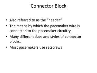Connector Block
• Also referred to as the “header”
• The means by which the pacemaker wire is
connected to the pacemaker circuitry.
• Many different sizes and styles of connector
blocks.
• Most pacemakers use setscrews
 
