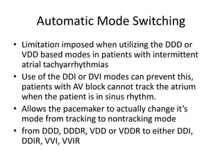 Automatic Mode Switching
• Limitation imposed when utilizing the DDD or
VDD based modes in patients with intermittent
atrial tachyarrhythmias
• Use of the DDI or DVI modes can prevent this,
patients with AV block cannot track the atrium
when the patient is in sinus rhythm.
• Allows the pacemaker to actually change it’s
mode from tracking to nontracking mode
• from DDD, DDDR, VDD or VDDR to either DDI,
DDIR, VVI, VVIR
 