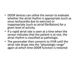 • DDDR devices can utilize the sensor to evaluate
whether the atrial rhythm is appropriate (such as
sinus tachycardia due to exercise) or
inappropriate (such as atrial fibrillation) for a
given level of activity.
• If a rapid atrial rate is seen at a time when the
sensor indicates that the patient is at rest, the
atrial rhythm is classified as pathologic.
• The pacemaker then converts to VVIR until the
atrial rate drops into the “physiologic range”
again at which time DDDR function is restored
 