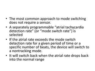 • The most common approach to mode switching
does not require a sensor.
• A separately programmable “atrial tachycardia
detection rate” (or “mode switch rate”) is
selected
• If the atrial rate exceeds the mode switch
detection rate for a given period of time or a
specific number of beats, the device will switch to
a nontracking mode.
• It will switch back when the atrial rate drops back
into the normal range
 