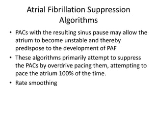 Atrial Fibrillation Suppression
Algorithms
• PACs with the resulting sinus pause may allow the
atrium to become unstable and thereby
predispose to the development of PAF
• These algorithms primarily attempt to suppress
the PACs by overdrive pacing them, attempting to
pace the atrium 100% of the time.
• Rate smoothing
 