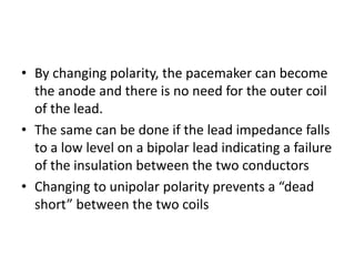 • By changing polarity, the pacemaker can become
the anode and there is no need for the outer coil
of the lead.
• The same can be done if the lead impedance falls
to a low level on a bipolar lead indicating a failure
of the insulation between the two conductors
• Changing to unipolar polarity prevents a “dead
short” between the two coils
 