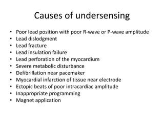 Causes of undersensing
• Poor lead position with poor R-wave or P-wave amplitude
• Lead dislodgment
• Lead fracture
• Lead insulation failure
• Lead perforation of the myocardium
• Severe metabolic disturbance
• Defibrillation near pacemaker
• Myocardial infarction of tissue near electrode
• Ectopic beats of poor intracardiac amplitude
• Inappropriate programming
• Magnet application
 