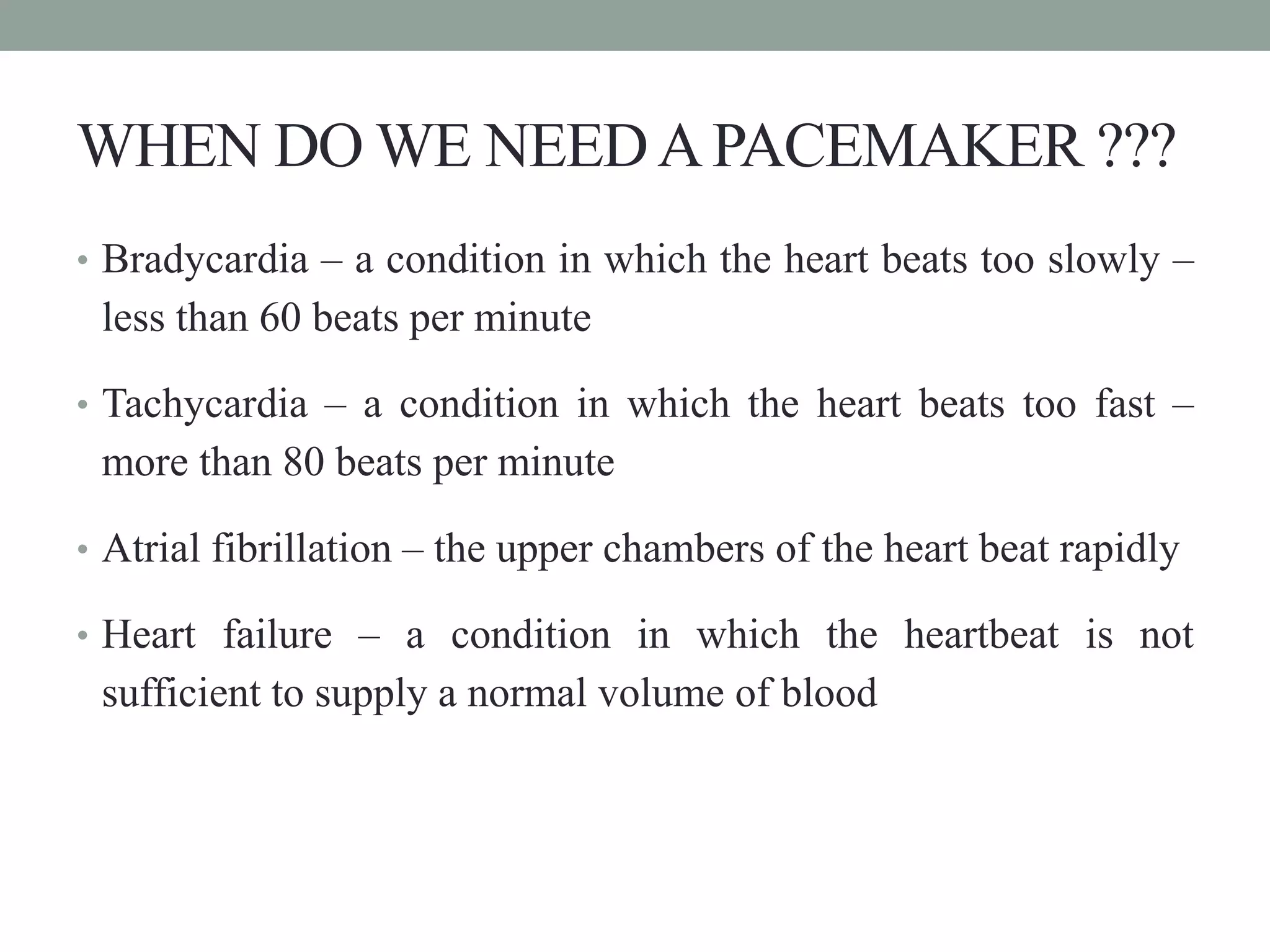 WHEN DO WE NEEDAPACEMAKER ???
• Bradycardia – a condition in which the heart beats too slowly –
less than 60 beats per minute
• Tachycardia – a condition in which the heart beats too fast –
more than 80 beats per minute
• Atrial fibrillation – the upper chambers of the heart beat rapidly
• Heart failure – a condition in which the heartbeat is not
sufficient to supply a normal volume of blood