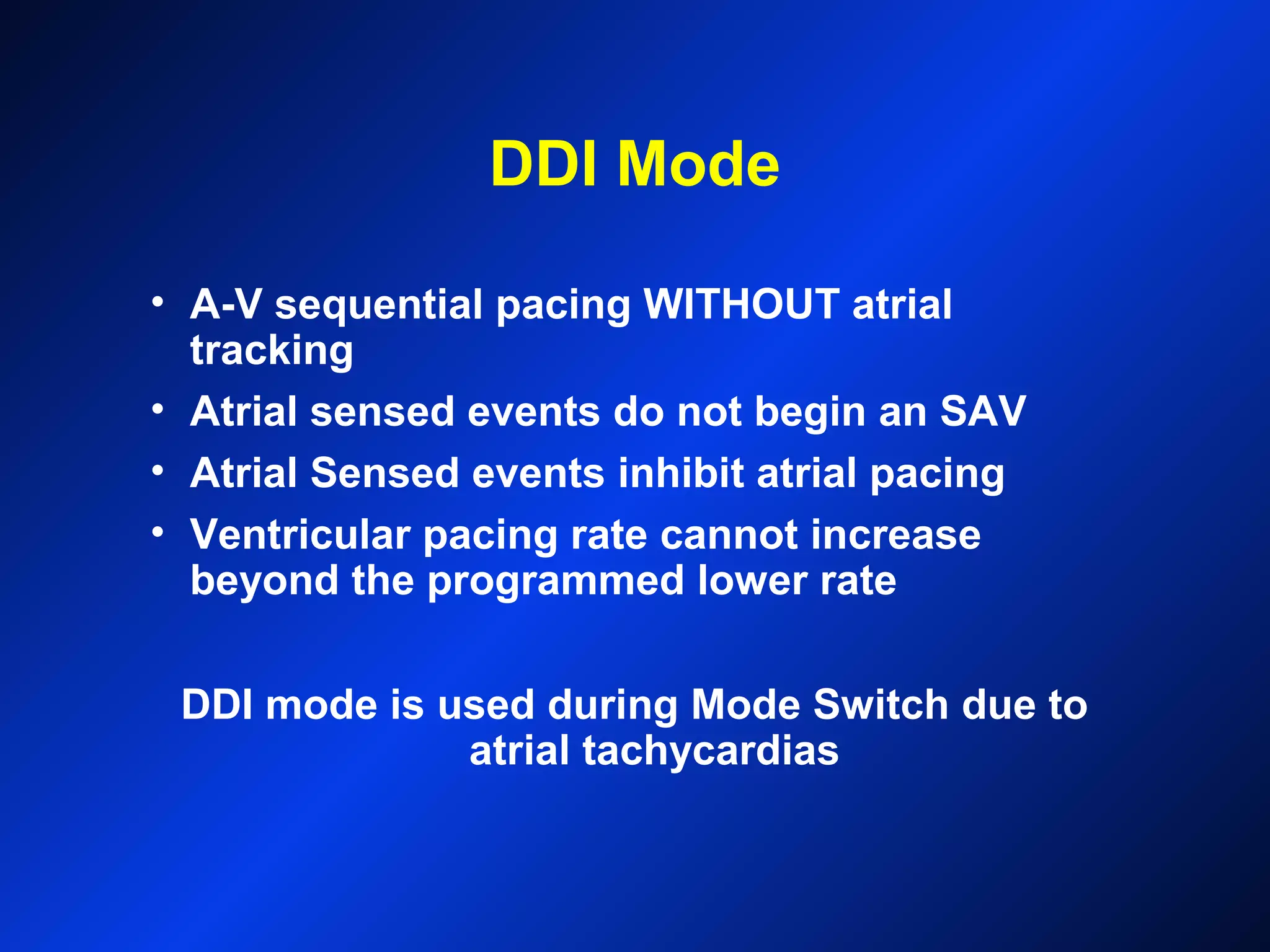 DDI Mode
• A-V sequential pacing WITHOUT atrial
tracking
• Atrial sensed events do not begin an SAV
• Atrial Sensed events inhibit atrial pacing
• Ventricular pacing rate cannot increase
beyond the programmed lower rate
DDI mode is used during Mode Switch due to
atrial tachycardias
 