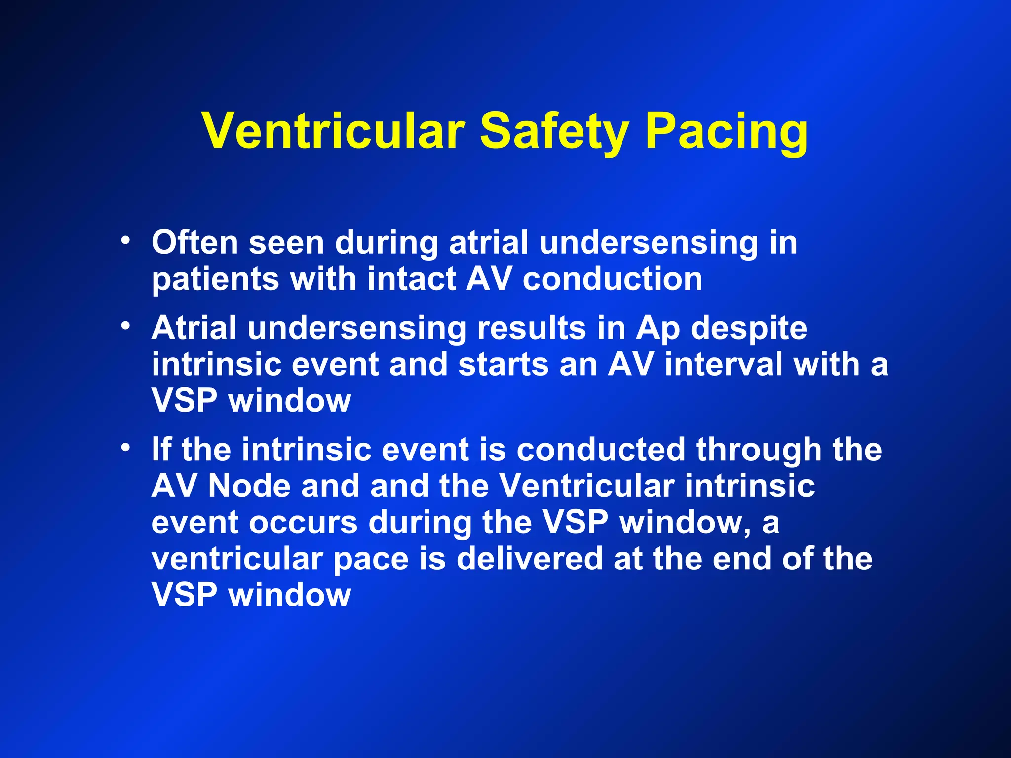 Ventricular Safety Pacing
• Often seen during atrial undersensing in
patients with intact AV conduction
• Atrial undersensing results in Ap despite
intrinsic event and starts an AV interval with a
VSP window
• If the intrinsic event is conducted through the
AV Node and and the Ventricular intrinsic
event occurs during the VSP window, a
ventricular pace is delivered at the end of the
VSP window
 