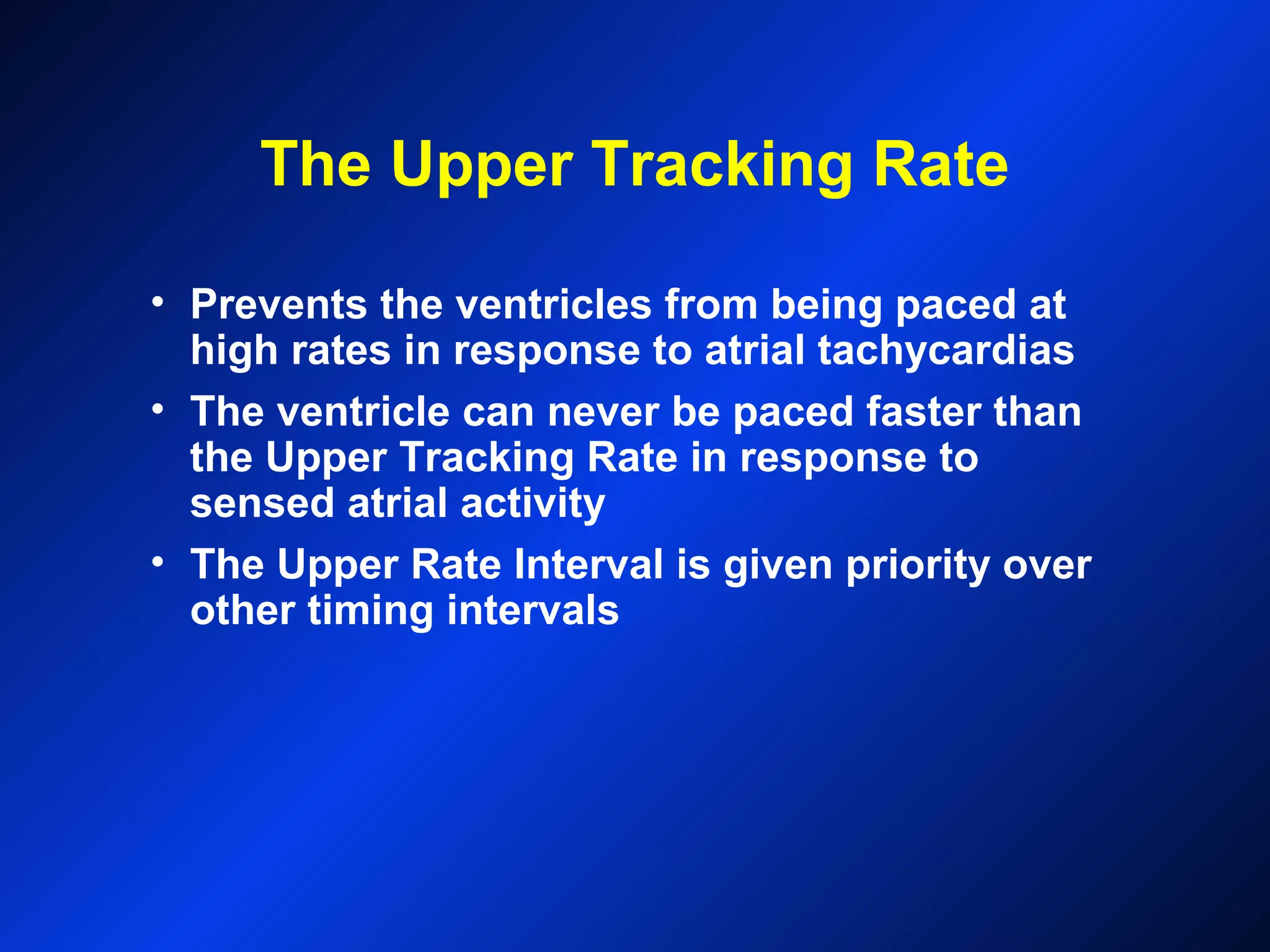 The Upper Tracking Rate
• Prevents the ventricles from being paced at
high rates in response to atrial tachycardias
• The ventricle can never be paced faster than
the Upper Tracking Rate in response to
sensed atrial activity
• The Upper Rate Interval is given priority over
other timing intervals
 