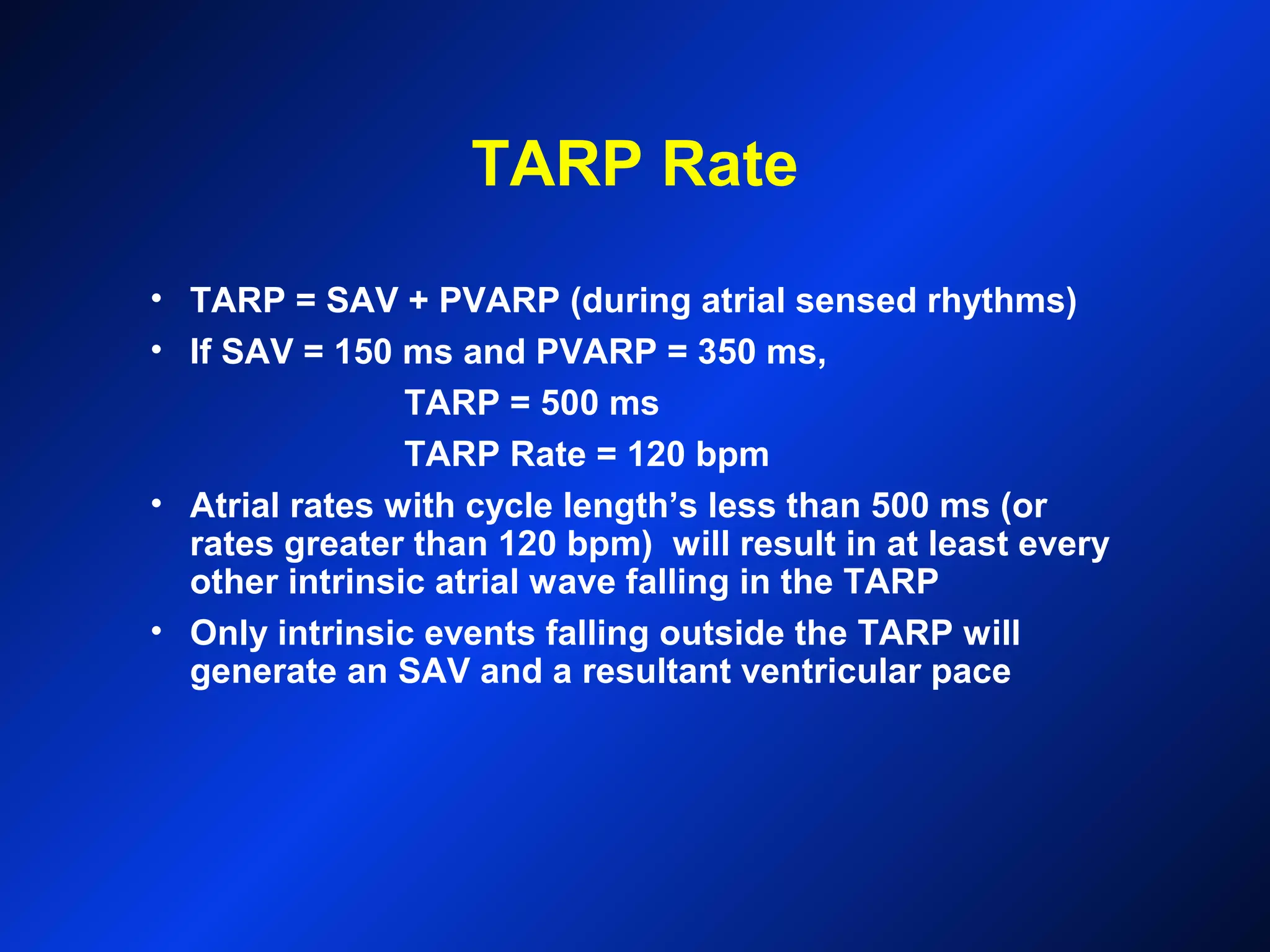 TARP Rate
• TARP = SAV + PVARP (during atrial sensed rhythms)
• If SAV = 150 ms and PVARP = 350 ms,
TARP = 500 ms
TARP Rate = 120 bpm
• Atrial rates with cycle length’s less than 500 ms (or
rates greater than 120 bpm) will result in at least every
other intrinsic atrial wave falling in the TARP
• Only intrinsic events falling outside the TARP will
generate an SAV and a resultant ventricular pace
 