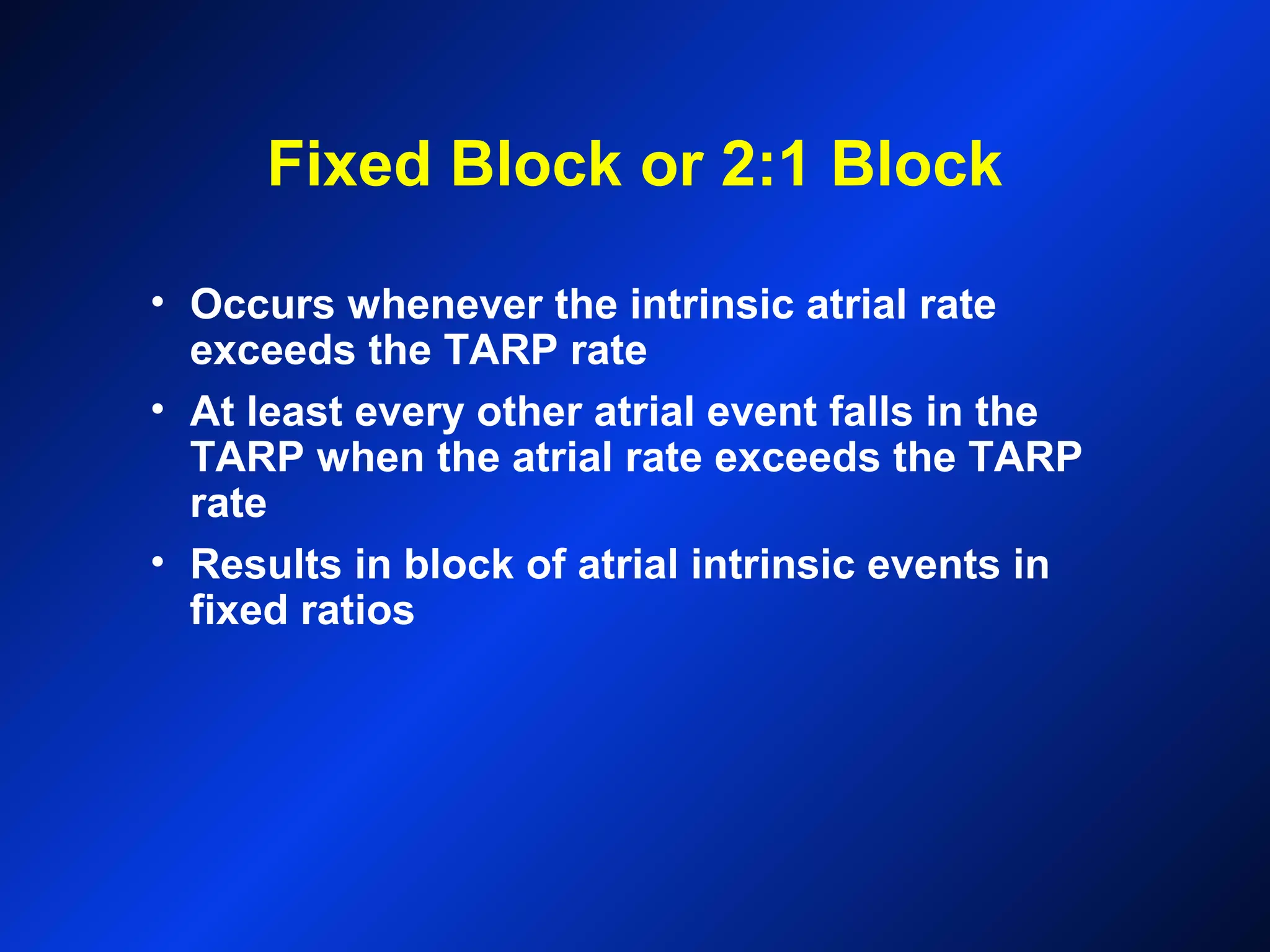 Fixed Block or 2:1 Block
• Occurs whenever the intrinsic atrial rate
exceeds the TARP rate
• At least every other atrial event falls in the
TARP when the atrial rate exceeds the TARP
rate
• Results in block of atrial intrinsic events in
fixed ratios
 