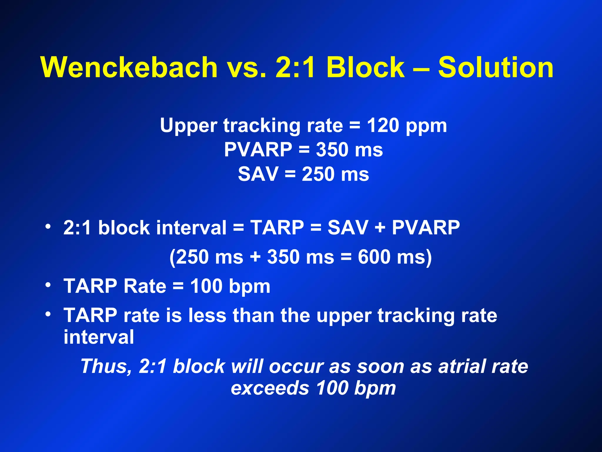 Wenckebach vs. 2:1 Block – Solution
Upper tracking rate = 120 ppm
PVARP = 350 ms
SAV = 250 ms
• 2:1 block interval = TARP = SAV + PVARP
(250 ms + 350 ms = 600 ms)
• TARP Rate = 100 bpm
• TARP rate is less than the upper tracking rate
interval
Thus, 2:1 block will occur as soon as atrial rate
exceeds 100 bpm
 