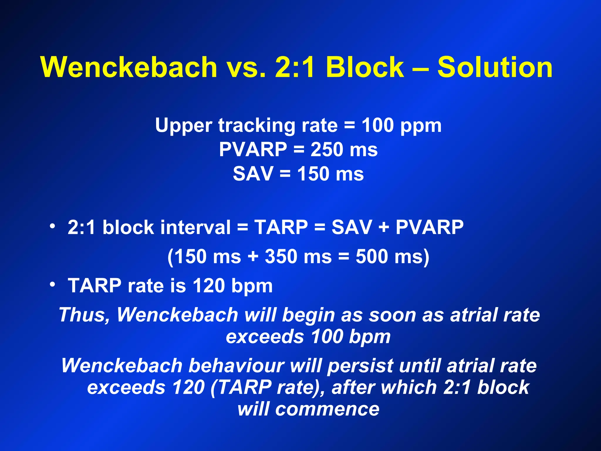 Wenckebach vs. 2:1 Block – Solution
Upper tracking rate = 100 ppm
PVARP = 250 ms
SAV = 150 ms
• 2:1 block interval = TARP = SAV + PVARP
(150 ms + 350 ms = 500 ms)
• TARP rate is 120 bpm
Thus, Wenckebach will begin as soon as atrial rate
exceeds 100 bpm
Wenckebach behaviour will persist until atrial rate
exceeds 120 (TARP rate), after which 2:1 block
will commence
 