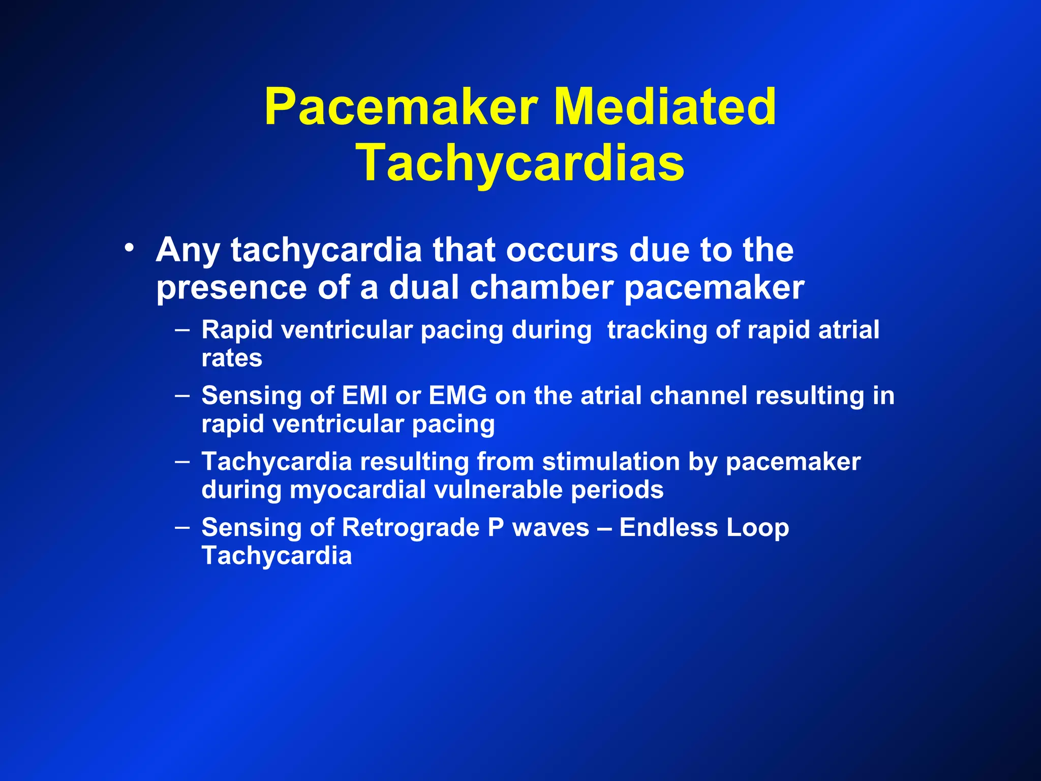 Pacemaker Mediated
Tachycardias
• Any tachycardia that occurs due to the
presence of a dual chamber pacemaker
– Rapid ventricular pacing during tracking of rapid atrial
rates
– Sensing of EMI or EMG on the atrial channel resulting in
rapid ventricular pacing
– Tachycardia resulting from stimulation by pacemaker
during myocardial vulnerable periods
– Sensing of Retrograde P waves – Endless Loop
Tachycardia
 
