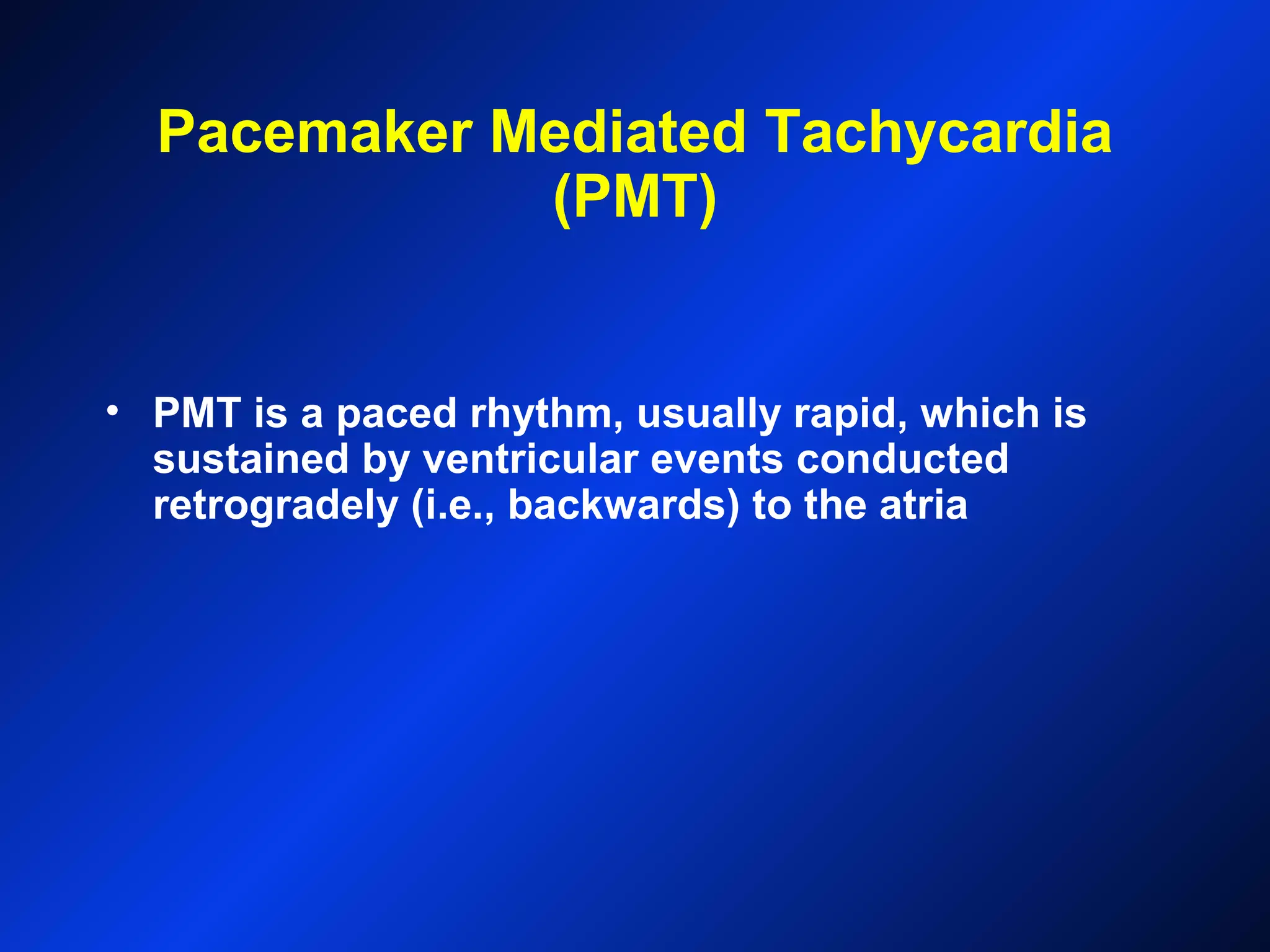 Pacemaker Mediated Tachycardia
(PMT)
• PMT is a paced rhythm, usually rapid, which is
sustained by ventricular events conducted
retrogradely (i.e., backwards) to the atria
 