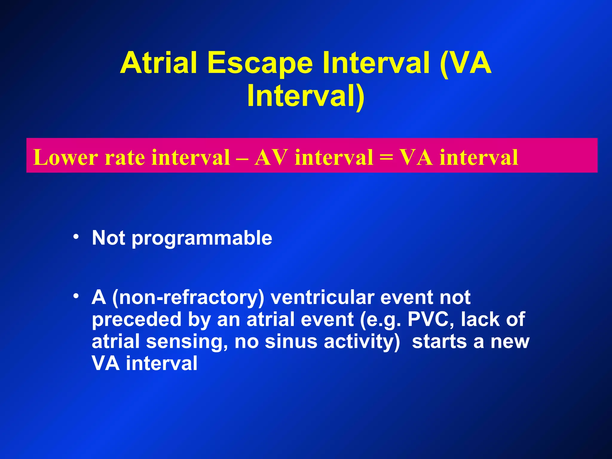 Atrial Escape Interval (VA
Interval)
• Not programmable
• A (non-refractory) ventricular event not
preceded by an atrial event (e.g. PVC, lack of
atrial sensing, no sinus activity) starts a new
VA interval
Lower rate interval – AV interval = VA interval
 
