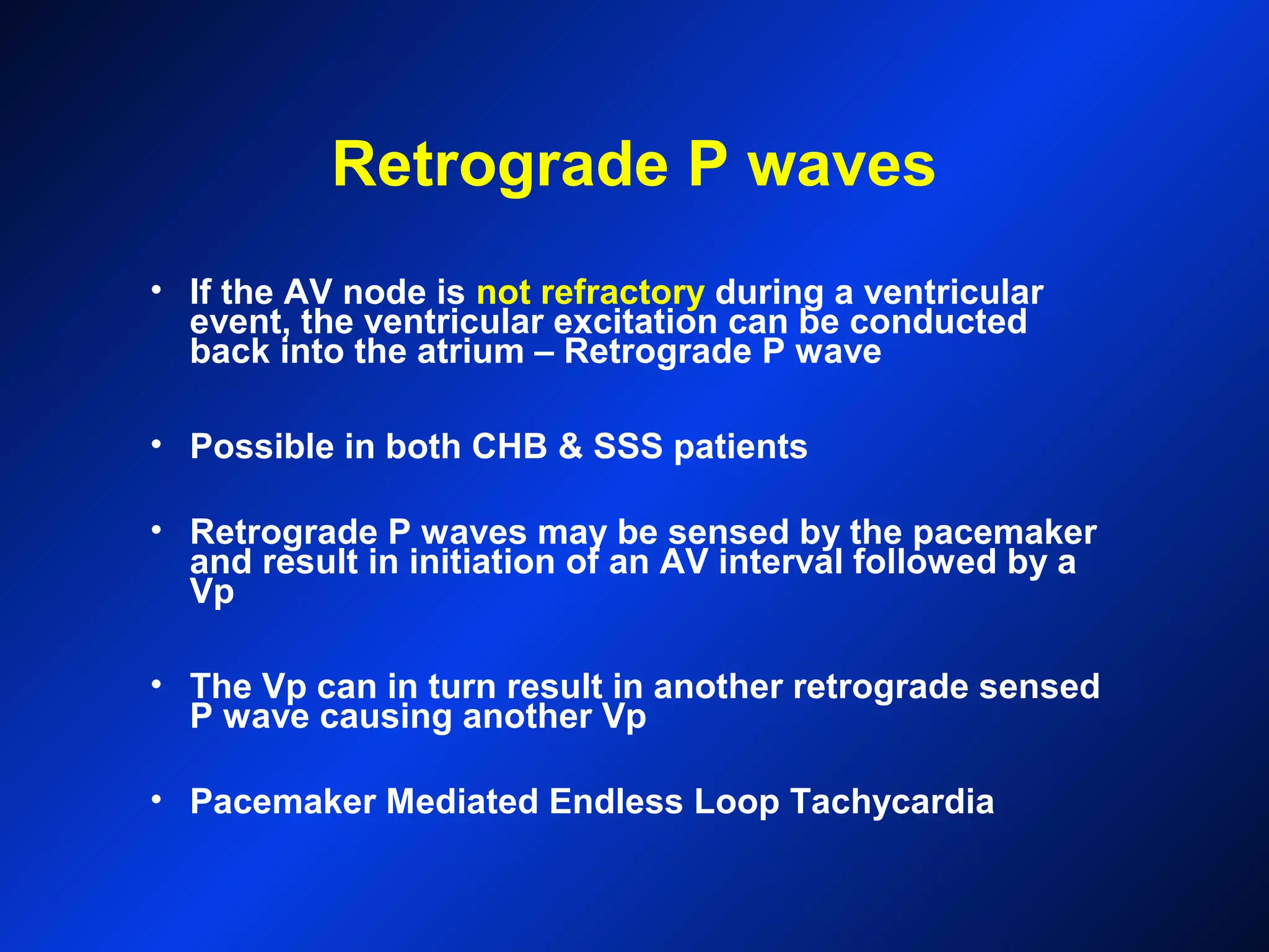 Retrograde P waves
• If the AV node is not refractory during a ventricular
event, the ventricular excitation can be conducted
back into the atrium – Retrograde P wave
• Possible in both CHB & SSS patients
• Retrograde P waves may be sensed by the pacemaker
and result in initiation of an AV interval followed by a
Vp
• The Vp can in turn result in another retrograde sensed
P wave causing another Vp
• Pacemaker Mediated Endless Loop Tachycardia
 
