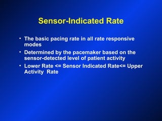 Sensor-Indicated Rate
• The basic pacing rate in all rate responsive
modes
• Determined by the pacemaker based on the
sensor-detected level of patient activity
• Lower Rate <= Sensor Indicated Rate<= Upper
Activity Rate
 