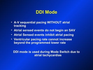 DDI Mode
• A-V sequential pacing WITHOUT atrial
tracking
• Atrial sensed events do not begin an SAV
• Atrial Sensed events inhibit atrial pacing
• Ventricular pacing rate cannot increase
beyond the programmed lower rate
DDI mode is used during Mode Switch due to
atrial tachycardias
 