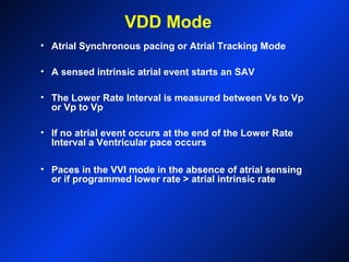 VDD Mode
• Atrial Synchronous pacing or Atrial Tracking Mode
• A sensed intrinsic atrial event starts an SAV
• The Lower Rate Interval is measured between Vs to Vp
or Vp to Vp
• If no atrial event occurs at the end of the Lower Rate
Interval a Ventricular pace occurs
• Paces in the VVI mode in the absence of atrial sensing
or if programmed lower rate > atrial intrinsic rate
 