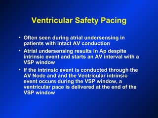 Ventricular Safety Pacing
• Often seen during atrial undersensing in
patients with intact AV conduction
• Atrial undersensing results in Ap despite
intrinsic event and starts an AV interval with a
VSP window
• If the intrinsic event is conducted through the
AV Node and and the Ventricular intrinsic
event occurs during the VSP window, a
ventricular pace is delivered at the end of the
VSP window
 