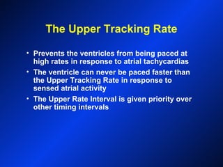 The Upper Tracking Rate
• Prevents the ventricles from being paced at
high rates in response to atrial tachycardias
• The ventricle can never be paced faster than
the Upper Tracking Rate in response to
sensed atrial activity
• The Upper Rate Interval is given priority over
other timing intervals
 