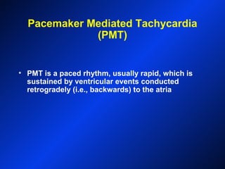 Pacemaker Mediated Tachycardia
(PMT)
• PMT is a paced rhythm, usually rapid, which is
sustained by ventricular events conducted
retrogradely (i.e., backwards) to the atria
 