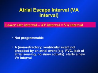 Atrial Escape Interval (VA
Interval)
• Not programmable
• A (non-refractory) ventricular event not
preceded by an atrial event (e.g. PVC, lack of
atrial sensing, no sinus activity) starts a new
VA interval
Lower rate interval – AV interval = VA interval
 