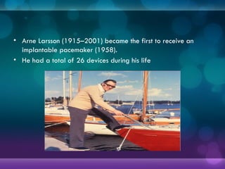 • Arne Larsson (1915–2001) became the first to receive an
implantable pacemaker (1958).
• He had a total of 26 devices during his life
 