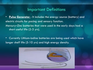 Important Definitions
• Pulse Generator - It includes the energy source (battery) and
electric circuits for pacing and sensory function.
Mercury–Zinc batteries that were used in the early days had a
short useful life (2-3 yrs).
• Currently Lithium-iodine batteries are being used which have
longer shelf life (5-10 yrs) and high energy density.
 
