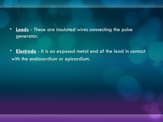 • Leads - These are insulated wires connecting the pulse
generator.
• Electrode - It is an exposed metal end of the lead in contact
with the endocardium or epicardium.
 
