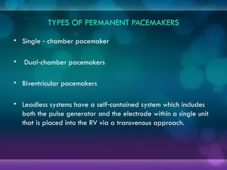 TYPES OF PERMANENT PACEMAKERS
• Single chamber pacemaker
‑
• Dual chamber pacemakers
‑
• Biventricular pacemakers
• Leadless systems have a self contained system which includes
‑
both the pulse generator and the electrode within a single unit
that is placed into the RV via a transvenous approach.
 