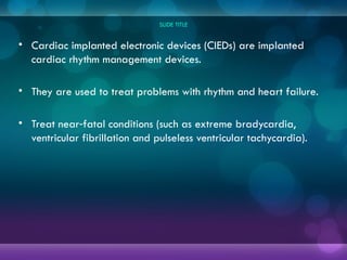 SLIDE TITLE
• Cardiac implanted electronic devices (CIEDs) are implanted
cardiac rhythm management devices.
• They are used to treat problems with rhythm and heart failure.
• Treat near fatal conditions (such as extreme bradycardia,
‑
ventricular fibrillation and pulseless ventricular tachycardia).
 