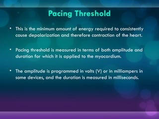 Pacing Threshold
• This is the minimum amount of energy required to consistently
cause depolarization and therefore contraction of the heart.
• Pacing threshold is measured in terms of both amplitude and
duration for which it is applied to the myocardium.
• The amplitude is programmed in volts (V) or in milliampers in
some devices, and the duration is measured in milliseconds.
 