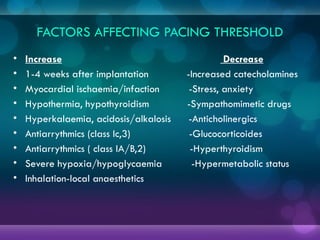 FACTORS AFFECTING PACING THRESHOLD
• Increase Decrease
• 1-4 weeks after implantation -Increased catecholamines
• Myocardial ischaemia/infaction -Stress, anxiety
• Hypothermia, hypothyroidism -Sympathomimetic drugs
• Hyperkalaemia, acidosis/alkalosis -Anticholinergics
• Antiarrythmics (class Ic,3) -Glucocorticoides
• Antiarrythmics ( class IA/B,2) -Hyperthyroidism
• Severe hypoxia/hypoglycaemia -Hypermetabolic status
• Inhalation-local anaesthetics
 