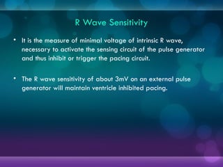 R Wave Sensitivity
• It is the measure of minimal voltage of intrinsic R wave,
necessary to activate the sensing circuit of the pulse generator
and thus inhibit or trigger the pacing circuit.
• The R wave sensitivity of about 3mV on an external pulse
generator will maintain ventricle inhibited pacing.
 